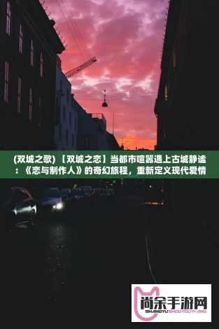 (双城之歌) 【双城之恋】当都市喧嚣遇上古城静谧：《恋与制作人》的奇幻旅程，重新定义现代爱情故事。